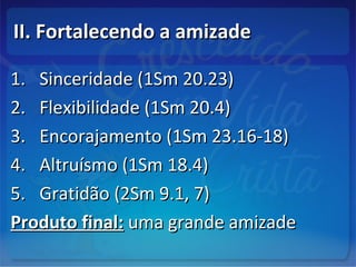 II. Fortalecendo a amizadeII. Fortalecendo a amizade
1.1. Sinceridade (1Sm 20.23)Sinceridade (1Sm 20.23)
2.2. Flexibilidade (1Sm 20.4)Flexibilidade (1Sm 20.4)
3.3. Encorajamento (1Sm 23.16-18)Encorajamento (1Sm 23.16-18)
4.4. Altruísmo (1Sm 18.4)Altruísmo (1Sm 18.4)
5.5. Gratidão (2Sm 9.1, 7)Gratidão (2Sm 9.1, 7)
Produto final:Produto final: uma grande amizadeuma grande amizade
 