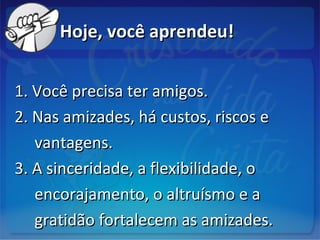 Hoje, você aprendeu!Hoje, você aprendeu!
1. Você precisa ter amigos.1. Você precisa ter amigos.
2. Nas amizades, há custos, riscos e2. Nas amizades, há custos, riscos e
vantagens.vantagens.
3. A sinceridade, a flexibilidade, o3. A sinceridade, a flexibilidade, o
encorajamento, o altruísmo e aencorajamento, o altruísmo e a
gratidão fortalecem as amizades.gratidão fortalecem as amizades.
 