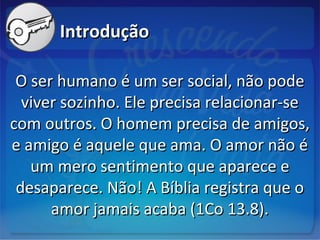 IntroduçãoIntrodução
O ser humano é um ser social, não podeO ser humano é um ser social, não pode
viver sozinho. Ele precisa relacionar-seviver sozinho. Ele precisa relacionar-se
com outros. O homem precisa de amigos,com outros. O homem precisa de amigos,
e amigo é aquele que ama. O amor não ée amigo é aquele que ama. O amor não é
um mero sentimento que aparece eum mero sentimento que aparece e
desaparece. Não! A Bíblia registra que odesaparece. Não! A Bíblia registra que o
amor jamais acaba (1Co 13.8).amor jamais acaba (1Co 13.8).
 