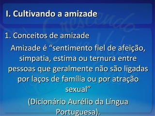 I. Cultivando a amizadeI. Cultivando a amizade
1. Conceitos de amizade1. Conceitos de amizade
Amizade é “sentimento fiel de afeição,Amizade é “sentimento fiel de afeição,
simpatia, estima ou ternura entresimpatia, estima ou ternura entre
pessoas que geralmente não são ligadaspessoas que geralmente não são ligadas
por laços de família ou por atraçãopor laços de família ou por atração
sexual”sexual”
(Dicionário Aurélio da Língua(Dicionário Aurélio da Língua
Portuguesa).Portuguesa).
 