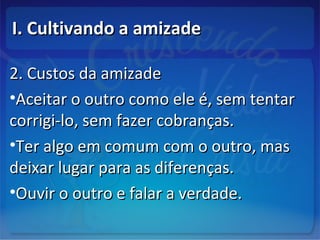I. Cultivando a amizadeI. Cultivando a amizade
2. Custos da amizade2. Custos da amizade
•Aceitar o outro como ele é, sem tentarAceitar o outro como ele é, sem tentar
corrigi-lo, sem fazer cobranças.corrigi-lo, sem fazer cobranças.
•Ter algo em comum com o outro, masTer algo em comum com o outro, mas
deixar lugar para as diferenças.deixar lugar para as diferenças.
•Ouvir o outro e falar a verdade.Ouvir o outro e falar a verdade.
 