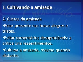 I. Cultivando a amizadeI. Cultivando a amizade
2. Custos da amizade2. Custos da amizade
•Estar presente nas horas alegres eEstar presente nas horas alegres e
tristes.tristes.
•Evitar comentários desagradáveis: aEvitar comentários desagradáveis: a
crítica cria ressentimentos.crítica cria ressentimentos.
•Cultivar a amizade, mesmo quandoCultivar a amizade, mesmo quando
distante.distante.
 