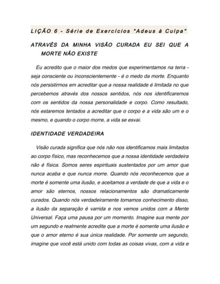 L I Ç Ã O 6 - S é r i e d e E x e r c í c i o s " A d e u s à C u l p a "
ATRAVÉS DA MINHA VISÃO CURADA EU SEI QUE A
MORTE NÃO EXISTE
Eu acredito que o maior dos medos que experimentamos na terra -
seja consciente ou inconscientemente - é o medo da morte. Enquanto
nós persistirmos em acreditar que a nossa realidade é limitada no que
percebemos através dos nossos sentidos, nós nos identificaremos
com os sentidos da nossa personalidade e corpo. Como resultado,
nós estaremos tentados a acreditar que o corpo e a vida são um e o
mesmo, e quando o corpo morre, a vida se esvai.
IDENTIDADE VERDADEIRA
Visão curada significa que nós não nos identificamos mais limitados
ao corpo físico, mas reconhecemos que a nossa identidade verdadeira
não é física. Somos seres espirituais sustentados por um amor que
nunca acaba e que nunca morre. Quando nós reconhecemos que a
morte é somente uma ilusão, e aceitamos a verdade de que a vida e o
amor são eternos, nossos relacionamentos são dramaticamente
curados. Quando nós verdadeiramente tomamos conhecimento disso,
a ilusão da separação é varrida e nos vemos unidos com a Mente
Universal. Faça uma pausa por um momento. Imagine sua mente por
um segundo e realmente acredite que a morte é somente uma ilusão e
que o amor eterno é sua única realidade. Por somente um segundo,
imagine que você está unido com todas as coisas vivas, com a vida e
 