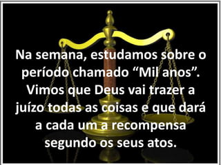 Na semana, estudamos sobre o 
período chamado “Mil anos”. 
Vimos que Deus vai trazer a 
juízo todas as coisas e que dará 
a cada um a recompensa 
segundo os seus atos. 
 
