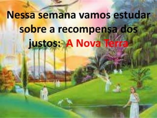 Nessa semana vamos estudar 
sobre a recompensa dos 
justos: A Nova Terra 
 