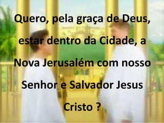 Quero, pela graça de Deus, 
estar dentro da Cidade, a 
Nova Jerusalém com nosso 
Senhor e Salvador Jesus 
Cristo ? 
 