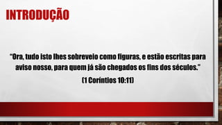 INTRODUÇÃO
“Ora, tudo isto lhes sobreveio como figuras, e estão escritas para
aviso nosso, para quem já são chegados os fins dos séculos.”
(1 Coríntios 10:11)
 