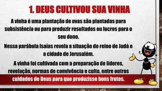 1. DEUS CULTIVOU SUA VINHA
A vinha é uma plantação de uvas são plantadas para
subsistência ou para produzir resultados ou lucros para o
seu dono.
Nessa parábola Isaías revela a situação do reino de Judá e
a cidade de Jerusalém.
A vinha foi cultivada com a preparação de líderes,
revelação, normas de convivência e culto, entre outros
cuidados de Deus para que produzisse bons frutos.
 