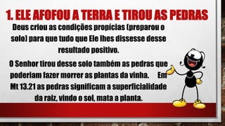 1. ELE AFOFOU A TERRA E TIROU AS PEDRAS
Deus criou as condições propícias (preparou o
solo) para que tudo que Ele lhes dissesse desse
resultado positivo.
O Senhor tirou desse solo também as pedras que
poderiam fazer morrer as plantas da vinha. Em
Mt 13.21 as pedras significam a superficialidade
da raiz, vindo o sol, mata a planta.
 