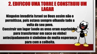2. EDIFICOU UMA TORRE E CONSTRUIU UM
LAGAR
Ninguém invadiria Israel se Deus assim não o
permitisse, pois estava sempre olhando tudo a
volta do seu povo.
Construir um lagar (onde as uvas eram exprimidas
para transformar em suco ou vinho)
antecipadamente é sinônimo de muita esperança
para com a colheita.
 