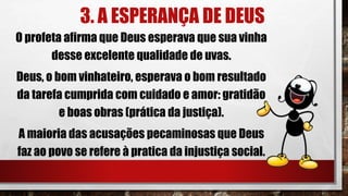 3. A ESPERANÇA DE DEUS
O profeta afirma que Deus esperava que sua vinha
desse excelente qualidade de uvas.
Deus, o bom vinhateiro, esperava o bom resultado
da tarefa cumprida com cuidado e amor: gratidão
e boas obras (prática da justiça).
A maioria das acusações pecaminosas que Deus
faz ao povo se refere à pratica da injustiça social.
 