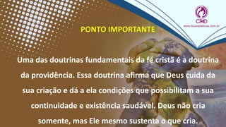 PONTO IMPORTANTE
Uma das doutrinas fundamentais da fé cristã é a doutrina
da providência. Essa doutrina afirma que Deus cuida da
sua criação e dá a ela condições que possibilitam a sua
continuidade e existência saudável. Deus não cria
somente, mas Ele mesmo sustenta o que cria.
 
