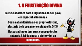1. A FRUSTRAÇÃO DIVINA
Deus se aborrece com a ingratidão de seu povo,
em especial a liderança.
Deus a abandonaria a seu próprio destino,
afastaria dela seu amor e cuidado (Is 5.13).
Nossas atitudes tem suas consequências
naturais. A lei da causa e efeito = lei da
semeadura.
 
