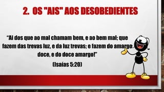 2. OS "AIS" AOS DESOBEDIENTES
“Ai dos que ao mal chamam bem, e ao bem mal; que
fazem das trevas luz, e da luz trevas; e fazem do amargo
doce, e do doce amargo!”
(Isaías 5:20)
 