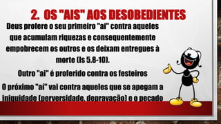 2. OS "AIS" AOS DESOBEDIENTES
Deus profere o seu primeiro "ai" contra aqueles
que acumulam riquezas e consequentemente
empobrecem os outros e os deixam entregues à
morte (Is 5.8-10).
Outro "ai" é proferido contra os festeiros
O próximo "aí" vai contra aqueles que se apegam a
iniquidade (perversidade, depravação) e o pecado
 