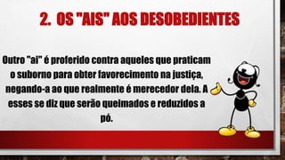 2. OS "AIS" AOS DESOBEDIENTES
Outro "ai" é proferido contra aqueles que praticam
o suborno para obter favorecimento na justiça,
negando-a ao que realmente é merecedor dela. A
esses se diz que serão queimados e reduzidos a
pó.
 