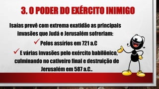 3. O PODER DO EXÉRCITO INIMIGO
Isaías prevê com extrema exatidão as principais
invasões que Judá e Jerusalém sofreriam:
Pelos assírios em 721 a.C
E várias invasões pelo exército babilônico,
culminando no cativeiro final e destruição de
Jerusalém em 587 a.C..
 