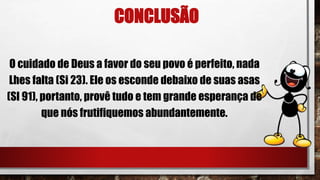 CONCLUSÃO
O cuidado de Deus a favor do seu povo é perfeito, nada
Lhes falta (Si 23). Ele os esconde debaixo de suas asas
(SI 91), portanto, provê tudo e tem grande esperança de
que nós frutifiquemos abundantemente.
 
