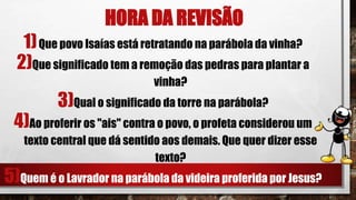 HORA DA REVISÃO
1)Que povo Isaías está retratando na parábola da vinha?
2)Que significado tem a remoção das pedras para plantar a
vinha?
3)Qual o significado da torre na parábola?
4)Ao proferir os "ais" contra o povo, o profeta considerou um
texto central que dá sentido aos demais. Que quer dizer esse
texto?
5)Quem é o Lavrador na parábola da videira proferida por Jesus?
 