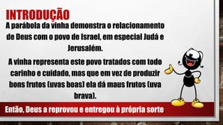 INTRODUÇÃO
A parábola da vinha demonstra o relacionamento
de Deus com o povo de Israel, em especial Judá e
Jerusalém.
A vinha representa este povo tratados com todo
carinho e cuidado, mas que em vez de produzir
bons frutos (uvas boas) ela dá maus frutos (uva
brava).
Então, Deus a reprovou e entregou à própria sorte.
 