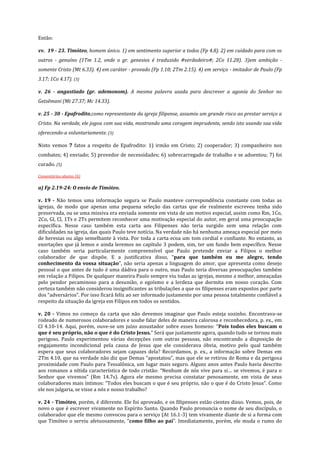 Então:
vv. 19 - 23. Timóteo, homem único. 1) em sentimento superior a todos (Fp 4.8). 2) em cuidado para com os
outros - genuíno (1Tm 1.2, onde o gr. genesios é traduzido #verdadeiro#; 2Co 11.28). 3)em ambição somente Cristo (Mt 6.33). 4) em caráter - provado (Fp 1.10; 2Tm 2.15). 4) em serviço - imitador de Paulo (Fp
3.17; 1Co 4.17). (3)
v. 26 - angustiado (gr. ademonom). A mesma palavra usada para descrever a agonia do Senhor no
Getsêmani (Mt 27.37; Mc 14.33).
v. 25 - 30 - Epafrodito,como representante da igreja filipense, assumiu um grande risco ao prestar serviço a
Cristo. Na verdade, ele jogou com sua vida, mostrando uma coragem imprudente, sendo isto usando sua vida
oferecendo-a voluntariamente. (3)
Nisto vemos 7 fatos a respeito de Epafrodito: 1) irmão em Cristo; 2) cooperador; 3) companheiro nos
combates; 4) enviado; 5) provedor de necessidades; 6) sobrecarregado de trabalho e se adoentou; 7) foi
curado. (5)
Comentários abaixo (6)

a) Fp 2.19-24: O envio de Timóteo.
v. 19 - Não temos uma informação segura se Paulo manteve correspondência constante com todas as
igrejas, de modo que apenas uma pequena seleção das cartas que ele realmente escreveu tenha sido
preservada, ou se uma missiva era enviada somente em vista de um motivo especial, assim como Rm, 1Co,
2Co, Gl, Cl, 1Ts e 2Ts permitem reconhecer uma motivação especial do autor, em geral uma preocupação
específica. Nesse caso também esta carta aos Filipenses não teria surgido sem uma relação com
dificuldades na igreja, das quais Paulo teve notícia. Na verdade não há nenhuma ameaça especial por meio
de heresias ou algo semelhante à vista. Por toda a carta ecoa um tom cordial e confiante. No entanto, as
exortações que já lemos e ainda leremos no capítulo 3 podem, sim, ter um fundo bem específico. Nesse
caso também seria particularmente compreensível que Paulo pretende enviar a Filipos o melhor
colaborador de que dispõe. E a justificativa disso, “para que também eu me alegre, tendo
conhecimento da vossa situação”, não seria apenas a linguagem do amor, que apresenta como desejo
pessoal o que antes de tudo é uma dádiva para o outro, mas Paulo teria diversas preocupações também
em relação a Filipos. De qualquer maneira Paulo sempre viu todas as igrejas, mesmo a melhor, ameaçadas
pelo pendor pecaminoso para a desunião, o egoísmo e a lerdeza que dormita em nosso coração. Com
certeza também não considerou insignificantes as tribulações a que os filipenses eram expostos por parte
dos “adversários”. Por isso ficará feliz ao ser informado justamente por uma pessoa totalmente confiável a
respeito da situação da igreja em Filipos em todos os sentidos.
v. 20 - Vimos no começo da carta que não devemos imaginar que Paulo esteja sozinho. Encontrava-se
rodeado de numerosos colaboradores e soube falar deles de maneira calorosa e reconhecedora, p. ex., em
Cl 4.10-14. Aqui, porém, ouve-se um juízo assustador sobre esses homens: “Pois todos eles buscam o
que é seu próprio, não o que é do Cristo Jesus.” Será que justamente agora, quando tudo se tornou mais
perigoso, Paulo experimentou várias decepções com outras pessoas, não encontrando a disposição de
engajamento incondicional pela causa de Jesus que ele considerava óbvia, motivo pelo qual também
espera que seus colaboradores sejam capazes dela? Recordamos, p. ex., a informação sobre Demas em
2Tm 4.10, que na verdade não diz que Demas “apostatou”, mas que ele se retirou de Roma e da perigosa
proximidade com Paulo para Tessalônica, um lugar mais seguro. Alguns anos antes Paulo havia descrito
aos romanos a nítida característica de todo cristão: “Nenhum de nós vive para si… se vivemos, é para o
Senhor que vivemos” (Rm 14.7s). Agora ele mesmo precisa constatar penosamente, em vista de seus
colaboradores mais íntimos: “Todos eles buscam o que é seu próprio, não o que é do Cristo Jesus”. Como
ele nos julgaria, se visse a nós e nosso trabalho?
v. 24 - Timóteo, porém, é diferente. Ele foi aprovado, e os filipenses estão cientes disso. Vemos, pois, de
novo o que é escrever vivamente no Espírito Santo. Quando Paulo pronuncia o nome de seu discípulo, o
colaborador que ele mesmo convocou para o serviço (At 16.1-3) tem vivamente diante de si a forma com
que Timóteo o serviu afetuosamente, “como filho ao pai”. Imediatamente, porém, ele muda o rumo do

 
