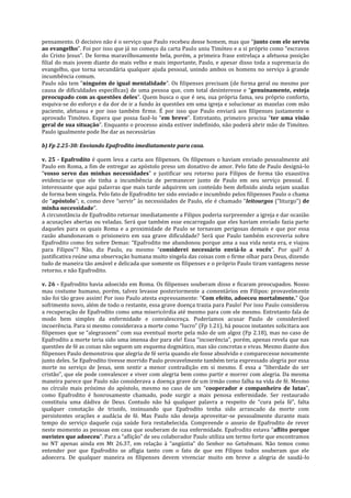 pensamento. O decisivo não é o serviço que Paulo recebeu desse homem, mas que “junto com ele serviu
ao evangelho”. Foi por isso que já no começo da carta Paulo uniu Timóteo e a si próprio como “escravos
do Cristo Jesus”. De forma maravilhosamente bela, porém, a primeira frase entrelaça a afetuosa posição
filial do mais jovem diante do mais velho e mais importante, Paulo, e apesar disso toda a supremacia do
evangelho, que torna secundária qualquer ajuda pessoal, unindo ambos os homens no serviço à grande
incumbência comum.
Paulo não tem “ninguém de igual mentalidade”. Os filipenses precisam (de forma geral ou mesmo por
causa de dificuldades específicas) de uma pessoa que, com total desinteresse e “genuinamente, esteja
preocupado com as questões deles”. Quem busca o que é seu, sua própria fama, seu próprio conforto,
esquiva-se do esforço e da dor de ir a fundo às questões em uma igreja e solucionar as mazelas com mão
paciente, afetuosa e por isso também firme. É por isso que Paulo enviará aos filipenses justamente o
aprovado Timóteo. Espera que possa fazê-lo “em breve”. Entretanto, primeiro precisa “ter uma visão
geral de sua situação”. Enquanto o processo ainda estiver indefinido, não poderá abrir mão de Timóteo.
Paulo igualmente pode lhe dar as necessárias
b) Fp 2.25-30: Enviando Epafrodito imediatamente para casa.
v. 25 - Epafrodito é quem leva a carta aos filipenses. Os filipenses o haviam enviado pessoalmente até
Paulo em Roma, a fim de entregar ao apóstolo preso um donativo de amor. Pelo fato de Paulo designá-lo
“vosso servo das minhas necessidades” e justificar seu retorno para Filipos de forma tão exaustiva
evidencia-se que ele tinha a incumbência de permanecer junto de Paulo em seu serviço pessoal. É
interessante que aqui palavras que mais tarde adquirem um conteúdo bem definido ainda sejam usadas
de forma bem singela. Pelo fato de Epafrodito ter sido enviado e incumbido pelos filipenses Paulo o chama
de “apóstolo”; e, como deve “servir” às necessidades de Paulo, ele é chamado “leitourgos (“liturgo”) de
minha necessidade”.
A circunstância de Epafrodito retornar imediatamente a Filipos poderia surpreender a igreja e dar ocasião
a acusações abertas ou veladas. Será que também esse encarregado que eles haviam enviado fazia parte
daqueles para os quais Roma e a proximidade de Paulo se tornavam perigosas demais e que por essa
razão abandonavam o prisioneiro em sua grave dificuldade? Será que Paulo também escreveria sobre
Epafrodito como fez sobre Demas: “Epafrodito me abandonou porque ama a sua vida nesta era, e viajou
para Filipos”? Não, diz Paulo, eu mesmo “considerei necessário enviá-lo a vocês”. Por quê? A
justificativa reúne uma observação humana muito singela das coisas com o firme olhar para Deus, dizendo
tudo de maneira tão amável e delicada que somente os filipenses e o próprio Paulo tiram vantagens nesse
retorno, e não Epafrodito.
v. 26 - Epafrodito havia adoecido em Roma. Os filipenses souberam disso e ficaram preocupados. Nosso
mau costume humano, porém, talvez levasse posteriormente a comentários em Filipos: provavelmente
não foi tão grave assim! Por isso Paulo atesta expressamente: “Com efeito, adoeceu mortalmente.” Que
sofrimento novo, além de todo o restante, essa grave doença trazia para Paulo! Por isso Paulo considerou
a recuperação de Epafrodito como uma misericórdia até mesmo para com ele mesmo. Entretanto fala de
modo bem simples da enfermidade e convalescença. Poderíamos acusar Paulo de considerável
incoerência. Para si mesmo considerava a morte como “lucro” (Fp 1.21), há poucos instantes solicitara aos
filipenses que se “alegrassem” com sua eventual morte pela mão de um algoz (Fp 2.18), mas no caso de
Epafrodito a morte teria sido uma imensa dor para ele! Essa “incoerência”, porém, apenas revela que nas
questões de fé as coisas não seguem um esquema dogmático, mas são concretas e vivas. Mesmo diante dos
filipenses Paulo demonstrou que alegria de fé seria quando ele fosse absolvido e comparecesse novamente
junto deles. Se Epafrodito tivesse morrido Paulo provavelmente também teria expressado alegria por essa
morte no serviço de Jesus, sem sentir a menor contradição em si mesmo. É essa a “liberdade do ser
cristão”, que ele pode convalescer e viver com alegria bem como partir e morrer com alegria. Da mesma
maneira parece que Paulo não considerava a doença grave de um irmão como falha na vida de fé. Mesmo
no círculo mais próximo do apóstolo, mesmo no caso de um “cooperador e companheiro de lutas”,
como Epafrodito é honrosamente chamado, pode surgir a mais penosa enfermidade. Ser restaurado
constituiu uma dádiva de Deus. Contudo não há qualquer palavra a respeito de “cura pela fé”, falta
qualquer conotação de triunfo, insinuando que Epafrodito tenha sido arrancado da morte com
persistentes orações e audácia de fé. Mas Paulo não deseja aproveitar-se pessoalmente durante mais
tempo do serviço daquele cuja saúde fora restabelecida. Compreende o anseio de Epafrodito de rever
neste momento as pessoas em casa que souberam de sua enfermidade. Epafrodito estava “aflito porque
ouvistes que adoeceu”. Para a “aflição” de seu colaborador Paulo utiliza um termo forte que encontramos
no NT apenas ainda em Mt 26.37, em relação à “angústia” do Senhor no Getsêmani. Não temos como
entender por que Epafrodito se afligia tanto com o fato de que em Filipos todos souberam que ele
adoecera. De qualquer maneira os filipenses devem vivenciar muito em breve a alegria de saudá-lo

 