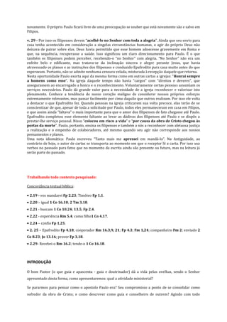 novamente. O próprio Paulo ficará livre de uma preocupação se souber que está novamente são e salvo em
Filipos.
v. 29 - Por isso os filipenses devem “acolhê-lo no Senhor com toda a alegria”. Ainda que seu envio para
casa tenha acontecido em consideração a singelas circunstâncias humanas, o agir do próprio Deus não
deixava de pairar sobre elas. Deus havia permitido que esse homem adoecesse gravemente em Roma e
que, na sequência, recuperasse a saúde. Isso significou um claro direcionamento para Paulo. É o que
também os filipenses podem perceber, recebendo-o “no Senhor” com alegria. “No Senhor” não era um
enfeite belo e edificante, mas tratava-se da inclinação sincera e alegre perante Jesus, que havia
atravessado os planos e as instruções dos filipenses e conduzido Epafrodito para casa muito antes do que
esperavam. Portanto, não se admite nenhuma censura velada, misturada à recepção daquele que retorna.
Nesta oportunidade Paulo exorta aqui da mesma forma como em outras cartas a igrejas: “Honrai sempre
a homens como esse”. Na igreja daquele tempo não havia “cargos” com “direitos e deveres”, que
assegurassem ao encarregado a honra e o reconhecimento. Voluntariamente certas pessoas assumiam os
serviços necessários. Paulo dá grande valor para a necessidade de a igreja reconhecer e valorizar isto
plenamente. Conhece a tendência de nosso coração maligno de considerar nossos próprios esforços
extremamente relevantes, mas passar facilmente por cima daquilo que outros realizam. Por isso ele volta
a destacar o que Epafrodito fez. Quando pessoas na igreja criticarem sua volta precoce, elas terão de se
conscientizar de que, apesar de toda a solicitude por Paulo, todos eles permaneceram em casa em Filipos,
e que assim ainda “faltava” o mais importante para que o amor dos filipenses de fato chegasse até Paulo.
Epafrodito completou esse elemento faltante ao levar as dádivas dos filipenses até Paulo e se dispôs a
prestar-lhe serviço pessoal. Nisso “colocou em risco a vida” e “por causa da obra de Cristo chegou às
portas da morte”. Paulo, portanto, ensina os filipenses e também a nós a reconhecer com afetuosa justiça
a realização e o empenho de colaboradores, até mesmo quando seu agir não corresponde aos nossos
pensamentos e planos.
Uma nota idiomática: Paulo escreveu “Tanto mais me apressei em mandá-lo”. Na Antiguidade, ao
contrário de hoje, o autor de cartas se transporta ao momento em que o receptor lê a carta. Por isso usa
verbos no passado para fatos que no momento da escrita ainda são presente ou futuro, mas na leitura já
serão parte do passado.

Trabalhando todo contexto pesquisado:
Concordância textual bíblica:
2.19 - vos mandarei Fp 2.23; Timóteo Fp 1.1.
2.20 – igual 1 Co 16.10; 2 Tm 3.10.
2.21 - buscam 1 Co 10.24; 13.5; Fp 2.4.
2.22 - experiência Rm 5.4; como filho1 Co 4.17.
2.24 – confio Fp 1.25.
2. 25 – Epafrodito Fp 4.18; cooperador Rm 16.3,9, 21; Fp 4.3; Fm 1,24; companheiro Fm 2; enviado 2
Co 8.23; Jo 13.16; prover Fp 3.18.
2.29- Recebei-o Rm 16.2; tende-o 1 Co 16.18.

INTRODUÇÃO
O bom Pastor (o que guia e apascenta - guia e doutrinador) dá a vida pelas ovelhas, sendo o Senhor
apresentado desta forma, como apresentaremos: qual a atividade ministerial?
Se pararmos para pensar como o apostolo Paulo era? Seu compromisso a ponto de se consolidar como
sofredor da obra de Cristo; e como descrever como guia e conselheiro de outrem? Agindo com todo

 