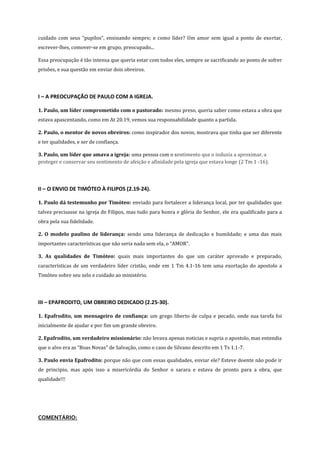 cuidado com seus “pupilos”, ensinando sempre; e como líder? Um amor sem igual a ponto de exortar,
escrever-lhes, comover-se em grupo, preocupado...
Essa preocupação é tão intensa que queria estar com todos eles, sempre se sacrificando ao ponto de sofrer
prisões, e sua questão em enviar dois obreiros.

I – A PREOCUPAÇÃO DE PAULO COM A IGREJA.
1. Paulo, um líder comprometido com o pastorado: mesmo preso, queria saber como estava a obra que
estava apascentando, como em At 20.19, vemos sua responsabilidade quanto a partida.
2. Paulo, o mentor de novos obreiros: como inspirador dos novos, mostrava que tinha que ser diferente
e ter qualidades, e ser de confiança.
3. Paulo, um líder que amava a igreja: uma pessoa com o sentimento que o induzia a aproximar, a
proteger e conservar seu sentimento de afeição e afinidade pela igreja que estava longe (2 Tm 1 -16).

II – O ENVIO DE TIMÓTEO À FILIPOS (2.19-24).
1. Paulo dá testemunho por Timóteo: enviado para fortalecer a liderança local, por ter qualidades que
talvez precisasse na igreja de Filipos, mas tudo para honra e glória do Senhor, ele era qualificado para a
obra pela sua fidelidade.
2. O modelo paulino de liderança: sendo uma liderança de dedicação e humildade; e uma das mais
importantes características que não seria nada sem ela, o “AMOR”.
3. As qualidades de Timóteo: quais mais importantes do que um caráter aprovado e preparado,
características de um verdadeiro líder cristão, onde em 1 Tm 4.1-16 tem uma exortação do apostolo a
Timóteo sobre seu zelo e cuidado ao ministério.

III – EPAFRODITO, UM OBREIRO DEDICADO (2.25-30).
1. Epafrodito, um mensageiro de confiança: um grego liberto de culpa e pecado, onde sua tarefa foi
inicialmente de ajudar e por fim um grande obreiro.
2. Epafrodito, um verdadeiro missionário: não levava apenas noticias e supria o apostolo, mas entendia
que o alvo era as “Boas Novas” de Salvação, como o caso de Silvano descrito em 1 Ts 1.1-7.
3. Paulo envia Epafrodito: porque não que com essas qualidades, enviar ele? Esteve doente não pode ir
de principio, mas após isso a misericórdia do Senhor o sarara e estava de pronto para a obra, que
qualidade!!!

COMENTÁRIO:

 
