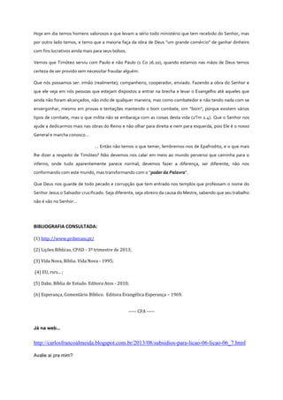 Hoje em dia temos homens valorosos e que levam a sério todo ministério que tem recebido do Senhor, mas
por outro lado temos, e temo que a maioria faça da obra de Deus “um grande comércio” de ganhar dinheiro
com fins lucrativos ainda mais para seus bolsos.
Vemos que Timóteo serviu com Paulo e não Paulo (1 Co 16.10), quando estamos nas mãos de Deus temos
certeza de ser provido sem necessitar fraudar alguém.
Que nós possamos ser: irmão (realmente); companheiro, cooperador, enviado. Fazendo a obra do Senhor e
que ele veja em nós pessoas que estejam dispostos a entrar na brecha e levar o Evangelho até aqueles que
ainda não foram alcançados, não indo de qualquer maneira, mas como combatedor e não tendo nada com se
envergonhar, mesmo em provas e tentações mantendo o bom combate, sim “bom”, porque existem vários
tipos de combate, mas o que milita não se embaraça com as coisas desta vida (2Tm 2.4). Que o Senhor nos
ajude a dedicarmos mais nas obras do Reino e não olhar para direita e nem para esquerda, pois Ele é o nosso
General e marcha conosco...
... Então não temos o que temer, lembremos-nos de Epafrodito, e o que mais
lhe dizer a respeito de Timóteo? Não devemos nos calar em meio ao mundo perverso que caminha para o
inferno, onde tudo aparentemente parece normal, devemos fazer a diferença, ser diferente, não nos
conformando com este mundo, mas transformando com o “poder da Palavra”.
Que Deus nos guarde de todo pecado e corrupção que tem entrado nos templos que professam o nome do
Senhor Jesus o Salvador crucificado. Seja diferente, seja obreiro da causa do Mestre, sabendo que seu trabalho
não é vão no Senhor...

BIBLIOGRAFIA CONSULTADA:
(1) http://www.priberam.pt/
(2) Lições Bíblicas, CPAD - 3º trimestre de 2013;
(3) Vida Nova, Bíblia. Vida Nova - 1995;
(4) EU, rsrs... ;
(5) Dake, Bíblia de Estudo. Editora Atos - 2010;
(6) Esperança, Comentário Bíblico. Editora Evangélica Esperança – 1969.
----- CFA -----

Já na web...

http://carlosfrancoalmeida.blogspot.com.br/2013/08/subsidios-para-licao-06-licao-06_7.html
Avalie ai pra mim?

 