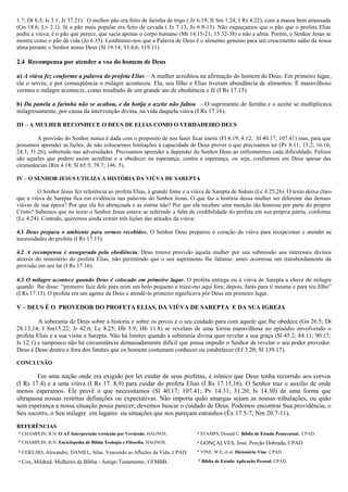 1.7; Dt 8.3; Is 3.1; Jr 37.21). O melhor pão era feito de farinha de trigo ( Jz 6.19; II Sm 1.24; I Rs 4.22), com a massa bem amassada
(Gn 18.6; Lv 2.1). Já o pão mais popular era feito de cevada ( Jz 7.13; Jo 6.9-13). Não esqueçamos que o pão que o profeta Elias
pediu a viúva, é o pão que perece, que sacia apenas o corpo humano (Mt 14.15-21; 15.32-38) e não a alma. Porém, o Senhor Jesus se
mostra como o pão dá vida (Jo 6.35). Lembremo-nos que a Palavra de Deus é o alimento genuíno para um crescimento sadio da nossa
alma perante o Senhor nosso Deus (Sl 19.14; 33.4,6; 119.11).

2.4 Recompensa por atender a voz do homem de Deus

a) A viúva fez conforme a palavra do profeta Elias – A mulher acreditou na afirmação do homem de Deus. Em primeiro lugar,
ela o serviu, e por conseqüência o milagre aconteceu. Ela, seu filho e Elias tiveram abundância de alimentos. É maravilhoso
vermos o milagre acontecer, como resultado de um grande ato de obediência e fé (I Rs 17.15).

b) Da panela a farinha não se acabou, e da botija o azeite não faltou – O suprimento de farinha e o azeite se multiplicava
milagrosamente, por causa da intervenção divina, na vida daquela viúva (I Rs 17.16).

III – A MULHER RECONHECE O DEUS DE ELIAS COMO O VERDADEIRO DEUS

         A provisão do Senhor nunca é dada com o proposito de nos fazer ficar inerte (Fl 4.19; 4.12; Sl 40.17; 107.41) mas, para que
possamos aprender as lições, de não colocarmos limitações à capacidade de Deus prover o que precisamos ter (Pv 8.11; 15.2; 16.16;
24.3; 31.26), sobretudo nas adversidades. Precisamos aprender a depender do Senhor Deus ao enfrentarmos cada dificuldade. Felizes
são aqueles que podem assim acreditar e a obedecer na esperança, contra a esperança, ou seja, confiarmos em Deus apesar das
cirunstâncias (Rm 4.18; Sl 65.5; 78.7; 146. 5).

IV – O SENHOR JESUS UTILIZA A HISTÓRIA DA VIÚVA DE SAREPTA

         O Senhor Jesus fez referência ao profeta Elias, à grande fome e a viúva de Sarepta de Sidom (Lc 4.25,26). O texto deixa claro
que a viúva de Sarepta fica em evidência nas palavras do Senhor Jesus. O que faz a história dessa mulher ser diferente das demais
viúvas de sua época? Por que ela foi abençoada e as outras não? Por que ela recebeu uma menção tão honrosa por parte do próprio
Cristo? Sabemos que no texto o Senhor Jesus estava se referindo a falta de credibilidade do profeta em sua própria pátria, conforme
(Lc 4.24). Contudo, queremos ainda extrair três lições das atitudes da viúva:

4.1 Deus prepara o ambiente para sermos recebidos. O Senhor Deus preparou o coração da viúva para recepcionar e atender as
necessidades do profeta (I Rs 17.15).

4.2 A recompensa é assegurada pela obediência. Deus trouxe provisão àquela mulher por sua submissão aos interesses divinos
através do ministério do profeta Elias, não permitindo que o seu suprimento lhe faltasse, antes ocorresse um transbordamento da
provisão em seu lar (I Rs 17.16).

4.3 O milagre acontece quando Deus é colocado em primeiro lugar. O profeta entrega ou à viúva de Sarepta a chave do milagre
quando lhe disse: “primeiro faze dele para mim um bolo pequeno e traze-mo aqui fora; depois, farás para ti mesma e para teu filho”
(I Rs 17.13). O profeta era um agente de Deus e atendê-lo primeiro significava pôr Deus em primeiro lugar.

V – DEUS É O PROVEDOR DO PROFETA ELIAS, DA VIÚVA DE SAREPTA E DA SUA IGREJA

         A soberania de Deus sobre a historia e sobre os povos e o seu cuidado para com aquele que lhe obedece (Gn 26.5; Dt
28.13,14; I Sm15.22; Jr 42.6; Lc 8.25; Hb 5.9; Hb 11.8) se revelam de uma forma maravilhosa no episódio envolvendo o
profeta Elias e a sua visita a Sarepta. Não há limites quando a soberania divina quer revelar a sua graça (Sl 45.2; 84.11; 90.17;
Is 12.1) e tampouco não há circunstância demasiadamente difícil que possa impedir o Senhor de revelar o seu poder provedor.
Deus é Deus dentro e fora dos limites que os homens costumam conhecer ou estabelecer (Ef 3.20; Sl 139.17).

CONCLUSÃO

        Em uma nação onde era exigido por lei cuidar de seus profetas, é irônico que Deus tenha recorrido aos corvos
(I Rs 17.4) e a uma viúva (I Rs 17. 8,9) para cuidar do profeta Elias (I Rs 17.15,16). O Senhor traz o auxilio de onde
menos esperamos. Ele provê o que necessitamos (Sl 40.17; 107.41; Pv 14.31; 31.20; Is 14.30) de uma forma que
ultrapassa nossas restritas definições ou expectativas. Não importa quão amargas sejam as nossas tribulações, ou quão
sem esperança a nossa situação possa parecer; devemos buscar o cuidado de Deus. Podemos encontrar Sua providência, o
Seu socorro, o Seu milagre em lugares ou situações que nos pareçam estranhos (Êx 17.5-7; Nm 20.7-11).

REFERÊNCIAS
* CHAMPLIN, R.N. O AT Interpretado versículo por Versículo. HAGNOS.         * STAMPS, Donald C. Bíblia de Estudo Pentecostal. CPAD.
* CHAMPLIN, R.N. Enciclopedia de Bíblia Teologia e Filosofia. HAGNOS.       * GONÇALVES, José. Porção Dobrada. CPAD

* COELHO, Alexandre; DANIEL, Silas. Vencendo as Aflições da Vida. CPAD.     * VINE, W.E, et al. Dicionário Vine. CPAD.

* Cox, Mildred. Mulheres da Bíblia - Antigo Testamento. UFMBB..              * Bíblia de Estudo Aplicação Pessoal. CPAD.
 