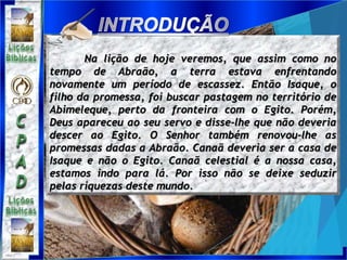Na lição de hoje veremos, que assim como no
tempo de Abraão, a terra estava enfrentando
novamente um período de escassez. Então Isaque, o
filho da promessa, foi buscar pastagem no território de
Abimeleque, perto da fronteira com o Egito. Porém,
Deus apareceu ao seu servo e disse-lhe que não deveria
descer ao Egito. O Senhor também renovou-lhe as
promessas dadas a Abraão. Canaã deveria ser a casa de
Isaque e não o Egito. Canaã celestial é a nossa casa,
estamos indo para lá. Por isso não se deixe seduzir
pelas riquezas deste mundo.
 