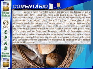 Deus é o nosso provedor, aquele que provê e que fornece o que é
necessário tanto para a nossa vida física, como para a nossa vida espiritual. A
bíblia diz: (Fui moço, e agora sou velho; mas nunca vi desamparado o justo, nem
a sua semente a mendigar o pão. Salmos 37:25). Deus, o nosso provedor não
desampara aquele que pratica e vive na sua justiça. Haverá em algumas ocasiões
períodos em que enfrentaremos situações de crises, mas elas não vêm para
fugirmos ou nos desesperarmos e sim para tirarmos grandes lições para a nossa
vida e termos mais confiança nesse Deus que cuida de nós. Se não passássemos
por provações jamais alcançaríamos experiências necessárias para o nosso
crescimento espiritual. Isso deve ser ensinado a todos que professam a fé cristã,
para que saibam como se comportar nos momentos de adversidade, pois nenhum
cristão está livre disso.
 