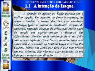 A decisão de descer ao Egito parecia ser a
melhor opção. Em tempos de fome e escassez, as
pessoas tendem a tomar decisões que envolvem
mudança. Querem mudar de localidade, de país, de
emprego, tentando escapar da crise. Não existe nada
de errado em querer mudar e livrar-se das
dificuldades. Porém, toda mudança deve ser feita
com a orientação de Deus. Nunca tome decisões sem
antes orar e consultar ao Senhor. Ouça a voz do Pai
Celeste. Temos um Deus que fala e que tem prazer
em nos orientar. Ele não nos quer andando de um
lado para o outro sem direção.
 