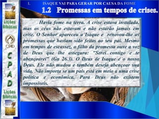 Havia fome na terra. A crise estava instalada,
mas os céus não estavam e não estarão jamais em
crise. O Senhor apareceu a Isaque e renovou-lhe as
promessas que haviam sido feitas ao seu pai. Mesmo
em tempos de escassez, o filho da promessa ouve a voz
de Deus que lhe assegura: "Serei contigo e te
abençoarei" (Gn 26.3). O Deus de Isaque é o nosso
Deus. Ele não mudou e também deseja abençoar sua
vida. Não importa se um país está em meio a uma crise
política e econômica. Para Deus não existem
impossíveis.
 