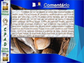 A história de vez em quando se repete, não necessariamente do
mesmo modo. Em se tratando de provações, nenhuma pessoa está livre de
passar por elas (Tg. 1.1-18). O próprio Jesus declarou que no mundo
teríamos aflições (Jo. 16.33), mas que deveríamos ter ânimo, e depositar
nossa confiança em Deus. Isaque, o filho do patriarca Abraão, seguiu os
passos do seu progenitor. A palavra “pai” é repetida seis vezes ao longo
desse texto. Isso nos ensina que, de certo modo, somos tentados a repetir os
equívocos dos nossos ancestrais. Isaque, assim como aconteceu com Abraão
(Gn. 12.10-13.4), também enfrentou o problema da fome. Aquele desceu
para o Egito, Isaque, de igual modo, fugiu para Gerar, a capital dos filisteus,
a fim de buscar o auxílio de Abimeleque.
 