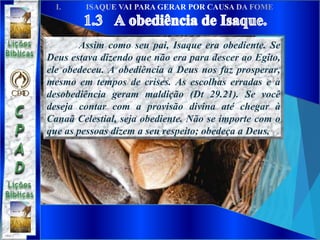 Assim como seu pai, Isaque era obediente. Se
Deus estava dizendo que não era para descer ao Egito,
ele obedeceu. A obediência a Deus nos faz prosperar,
mesmo em tempos de crises. As escolhas erradas e a
desobediência geram maldição (Dt 29.21). Se você
deseja contar com a provisão divina até chegar à
Canaã Celestial, seja obediente. Não se importe com o
que as pessoas dizem a seu respeito; obedeça a Deus.
 