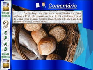 Embora Isaque estivesse já em terras filisteias, em Gerar,
obedeceu a DEUS não descendo ao Egito. DEUS providenciaria meios
de o fazer voltar a Canaã. Vivamos em obediência a DEUS, o que ELE
nos mandar assim o faremos. (1 Pe 1.2)
 
