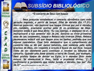 “O concerto de Deus com Isaque
Deus procurou estabelecer o concerto abraâmico com cada
geração seguinte, a partir de Isaque, filho de Abraão (Gn 17.21).
Noutras palavras, não bastava que Isaque tivesse por pai a Abraão;
ele, também, precisava aceitar pela fé as promessas de Deus.
Somente então é que Deus diria: ‘Eu sou contigo, e abençoar-te-ei, e
multiplicarei a tua semente’ (Gn 26.24). Durante os vinte primeiros
anos do seu casamento, Isaque e Rebeca não tiveram filhos. Rebeca
permaneceu estéril até que Isaque orou ao Senhor, pedindo que sua
esposa concebesse. Esse fato demonstra que o cumprimento do
concerto não se dá por meios naturais, mas somente pela ação
graciosa de Deus, em resposta à oração e busca da sua face. Isaque
tinha de ser obediente para continuar a receber as bênçãos do
concerto. Quando uma fome assolou a terra de Canaã, por exemplo,
Deus proibiu Isaque de descer ao Egito, e o mandou ficar onde
estava. Se obedecesse a Deus, teria a promessa divina: ‘[...]
confirmarei o juramento que tenho jurado a Abraão, teu pai’ (Gn
26.3)” (Bíblia de Estudo Pentecostal. RJ: CPAD, 1995, p.73).
 
