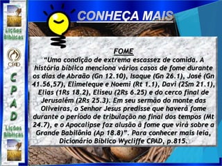 FOME
“Uma condição de extrema escassez de comida. A
história bíblica menciona vários casos de fome durante
os dias de Abraão (Gn 12.10), Isaque (Gn 26.1), José (Gn
41.56,57), Elimeleque e Noemi (Rt 1.1), Davi (2Sm 21.1),
Elias (1Rs 18.2), Eliseu (2Rs 6.25) e do cerco final de
Jerusalém (2Rs 25.3). Em seu sermão do monte das
Oliveiras, o Senhor Jesus predisse que haverá fome
durante o período de tribulação no final dos tempos (Mt
24.7), e o Apocalipse faz alusão à fome que virá sobre a
Grande Babilônia (Ap 18.8)”. Para conhecer mais leia,
Dicionário Bíblico Wycliffe CPAD, p.815.
 