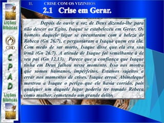 Depois de ouvir a voz de Deus dizendo-lhe para
não descer ao Egito, Isaque se estabeleceu em Gerar. Os
homens daquele lugar se encantaram com a beleza de
Rebeca (Gn 26.7), e perguntaram a Isaque quem era ela.
Com medo de ser morto, Isaque disse que ela era sua
irmã (Gn 26.7). A atitude de Isaque foi semelhante à de
seu pai (Gn 12.13). Parece que a confiança que Isaque
tinha em Deus falhou nesse momento. Isso nos mostra
que somos humanos, imperfeitos. Estamos sujeitos a
errar nos momentos de crises. Isaque errou. Abimeleque
mostrou a Isaque o perigo que ele havia corrido, pois
qualquer um daquele lugar poderia ter tomado Rebeca
como mulher, cometendo um grande delito.
 
