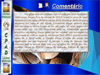 Em gerar, terra dos filisteus, cujo rei tinha por título honorífico
Abimeleque, Isaque, fora da vontade de DEUS, mente ao povo do lugar
dizendo que sua esposa, Rebeca, era sua irmã, devido ao medo de que o
matassem por causa de sua esposa. Certamente Isaque pensava estar
fazendo certo ao imitar o erro de seu pai, tanto no egito, quanto em
Gerar, antes (Gn 12; 20). Descoberto pelo rei Abimeleque quando
acariciava sua esposa, Isaque passe por um vexame, mas prossegue em
sua jornada de volta ao lugar de sua bênção final (DEUS providenciaria
meios de o fazer voltar a Canaã). Como é triste um crente ser
repreendido por um descrente! A mentira é arma de Satanás, não
podemos usar as armnas dele, mas sim, as armas de DEUS, que são:
Verdade, Nome de JESUS, Certeza de Salvação, Palavra de DEUS,
oração, jejum, Paz, etc...
 
