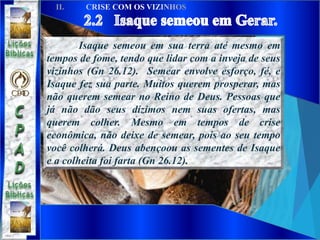 Isaque semeou em sua terra até mesmo em
tempos de fome, tendo que lidar com a inveja de seus
vizinhos (Gn 26.12). Semear envolve esforço, fé, e
Isaque fez sua parte. Muitos querem prosperar, mas
não querem semear no Reino de Deus. Pessoas que
já não dão seus dízimos nem suas ofertas, mas
querem colher. Mesmo em tempos de crise
econômica, não deixe de semear, pois ao seu tempo
você colherá. Deus abençoou as sementes de Isaque
e a colheita foi farta (Gn 26.12).
 