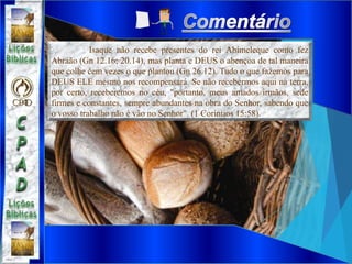 Isaque não recebe presentes do rei Abimeleque como fez
Abraão (Gn 12.16; 20.14), mas planta e DEUS o abençoa de tal maneira
que colhe cem vezes o que plantou (Gn 26.12). Tudo o que fazemos para
DEUS ELE mesmo nos recompensará. Se não recebermos aqui na terra,
por certo, receberemos no céu, "portanto, meus amados irmãos, sede
firmes e constantes, sempre abundantes na obra do Senhor, sabendo que
o vosso trabalho não é vão no Senhor". (1 Coríntios 15:58).
 