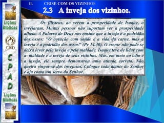 Os filisteus, ao verem a prosperidade de Isaque, o
invejaram. Muitas pessoas não suportam ver a prosperidade
alheia. A Palavra de Deus nos ensina que a inveja é a podridão
dos ossos: "O coração com saúde é a vida da carne, mas a
inveja é a podridão dos ossos" (Pv 14.30). O crente não pode se
deixa levar pela inveja e pela maldade. Isaque teve de lidar com
a maldade e a inveja de seus vizinhos. Mas, em meio ao ódio e
a inveja, ele sempre demonstrou uma atitude correta. Não
queira vingar-se dos invejosos. Coloque tudo diante do Senhor
e aja como um servo do Senhor.
 