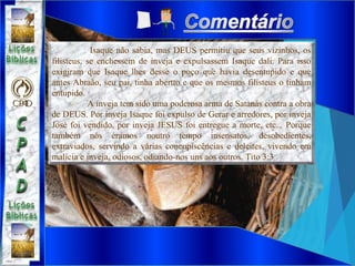 Isaque não sabia, mas DEUS permitiu que seus vizinhos, os
filisteus, se enchessem de inveja e expulsassem Isaque dali. Para isso
exigiram que Isaque lhes desse o poço que havia desentupido e que
antes Abraão, seu pai, tinha abertto e que os mesmos filisteus o tinham
entupido.
A inveja tem sido uma poderosa arma de Satanás contra a obra
de DEUS. Por inveja Isaque foi expulso de Gerar e arredores, por inveja
José foi vendido, por inveja JESUS foi entregue a morte, etc... Porque
também nós éramos noutro tempo insensatos, desobedientes,
extraviados, servindo a várias concupiscências e deleites, vivendo em
malícia e inveja, odiosos, odiando-nos uns aos outros. Tito 3:3
 