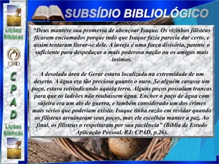 “Deus manteve sua promessa de abençoar Isaque. Os vizinhos filisteus
ficaram enciumados porque tudo que Isaque fazia parecia dar certo, e
assim tentaram livrar-se dele. A inveja é uma força divisória, potente o
suficiente para despedaçar a mais poderosa nação ou os amigos mais
íntimos.
A desolada área de Gerar estava localizada na extremidade de um
deserto. A água era tão preciosa quanto o ouro. Se alguém cavasse um
poço, estava reivindicando aquela terra. Alguns poços possuíam trancas
para que os ladrões não roubassem água. Encher o poço de água com
sujeira era um ato de guerra, e também considerado um dos crimes
mais sérios que poderiam existir. Isaque tinha razão em revidar quando
os filisteus arruinaram seus poços, mas ele escolheu manter a paz. Ao
final, os filisteus o respeitaram por sua paciência” (Bíblia de Estudo
Aplicação Pessoal. RJ: CPAD, p.26).
 