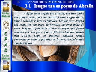 A água nessa região era escassa, por isso, tinha
um grande valor, pois era essencial para a agricultura,
para o rebanho e para as famílias. Ter um poço d'água
era como ter um poço de petróleo ou uma mina de
ouro. Isaque, a princípio, utiliza os poços que foram
cavados por seu pai e que os filisteus haviam tapado
(Gn 26.18). Logo os pastores daquela região
contenderam com os pastores de Isaque, reivindicando
aquelas águas.
 