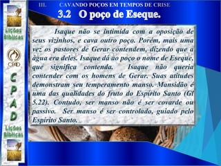 Isaque não se intimida com a oposição de
seus vizinhos, e cava outro poço. Porém, mais uma
vez os pastores de Gerar contendem, dizendo que a
água era deles. Isaque dá ao poço o nome de Eseque,
que significa contenda. Isaque não queria
contender com os homens de Gerar. Suas atitudes
demonstram seu temperamento manso. Mansidão é
uma das qualidades do fruto do Espírito Santo (Gl
5.22). Contudo, ser manso não é ser covarde ou
passivo. Ser manso é ser controlado, guiado pelo
Espírito Santo.
 