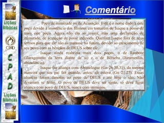 Poço de inimizade ou de Acusação. Este é o nome dado a este
poço devido à insistência dos filisteus em tomarem de Isaque a posse de
mais este poço. Agora não era só inveja, mas uma declaração de
inimizade, de acusação de posse indevida. Queriam Isaque fora de seus
termos para que ele não os matasse no futuro, devido ao crescimento de
seu povo com as bênçãos de DEUS sobre ele.
Isaque ainda reabriria mais dois poços, o de Reobote
(alaragemnto da terra diante de si) e o de Berseba (Juramentos,
abundância).
Isaque faz aliança com Abimeleque (Gn 26.30,31), da mesma
maneira que seu pai fez quando, antes, ali esteve (Gn 21.27). Essas
alianças foram danosas ao povo de DEUS e até hoje o são. Não
deveriam se feitas. O povo de DEUS deve ser santo, só deve fazer
aliança com povo de DEUS, nunca com inimigos.
 
