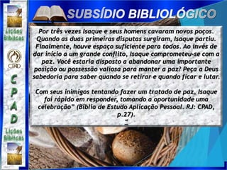 Por três vezes Isaque e seus homens cavaram novos poços.
Quando as duas primeiras disputas surgiram, Isaque partiu.
Finalmente, houve espaço suficiente para todos. Ao invés de
dar início a um grande conflito, Isaque comprometeu-se com a
paz. Você estaria disposto a abandonar uma importante
posição ou possessão valiosa para manter a paz? Peça a Deus
sabedoria para saber quando se retirar e quando ficar e lutar.
Com seus inimigos tentando fazer um tratado de paz, Isaque
foi rápido em responder, tomando a oportunidade uma
celebração” (Bíblia de Estudo Aplicação Pessoal. RJ: CPAD,
p.27).
“
 